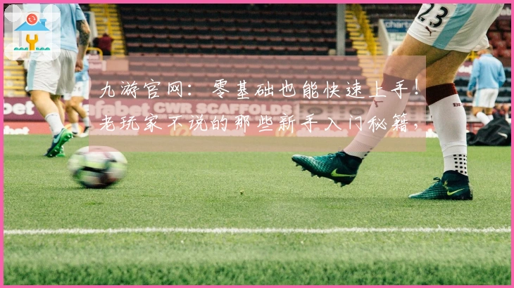 九游官网：零基础也能快速上手！老玩家不说的那些新手入门秘籍，助你少走弯路！