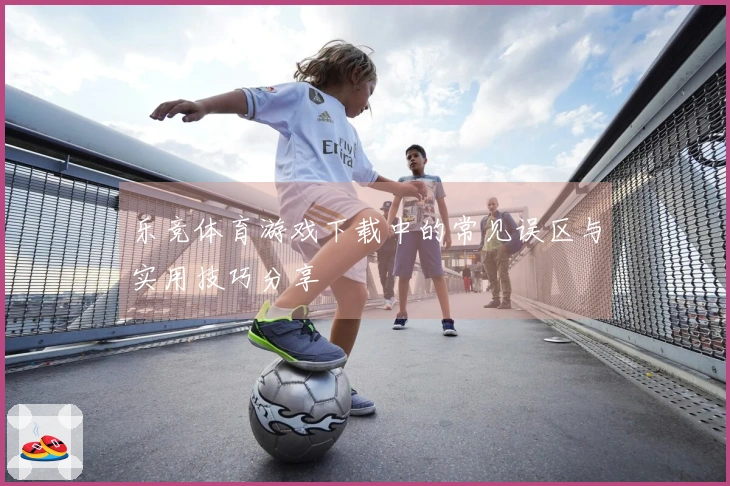 乐竞体育游戏下载中的常见误区与实用技巧分享