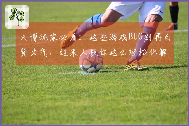 火博玩家必看：这些游戏BUG别再白费力气，过来人教你这么轻松化解