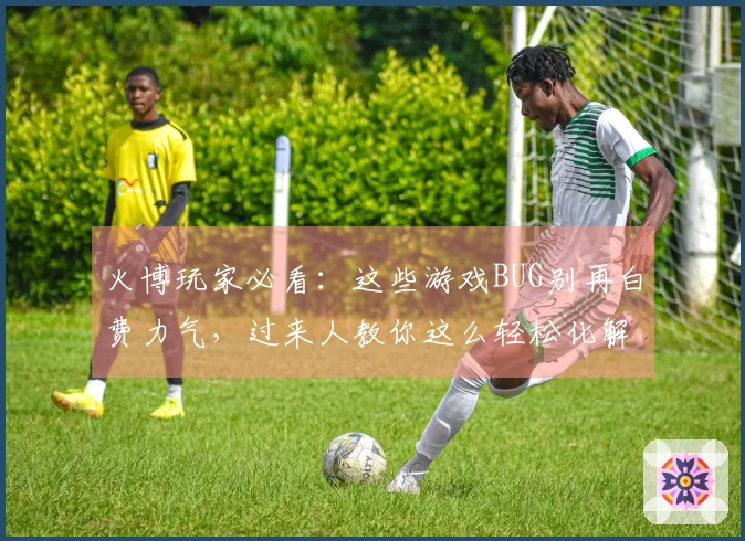 火博玩家必看：这些游戏BUG别再白费力气，过来人教你这么轻松化解