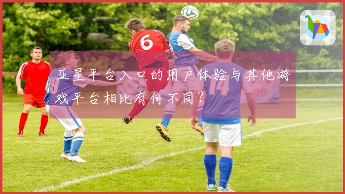 亚星平台入口的用户体验与其他游戏平台相比有何不同？