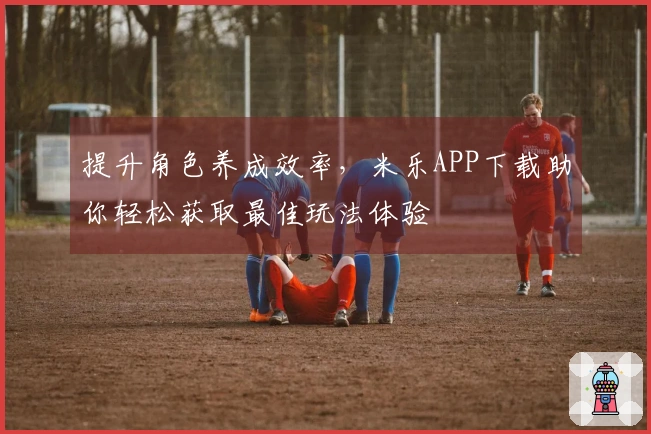 提升角色养成效率，米乐APP下载助你轻松获取最佳玩法体验